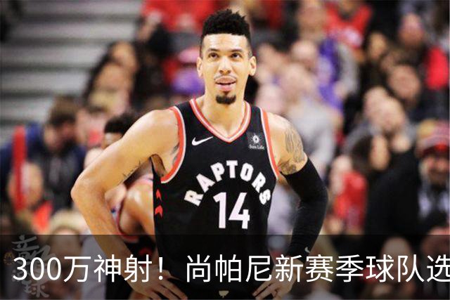 300万神射！尚帕尼新赛季球队选项 马刺可提供起薪2100万续约合同